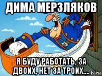 дима мерзляков я буду работать, за двоих, нет за троих....