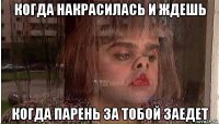когда накрасилась и ждешь когда парень за тобой заедет
