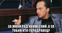  за мной род княжеский ,а за тобой кто голодранец?