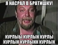 я насрал в братишку! курлыы курлык курлы курлык курлыкк курлык