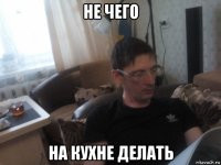 не чего на кухне делать