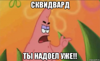 сквидвард ты надоел уже!!
