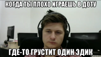 когда ты плохо играешь в доту где-то грустит один эдик