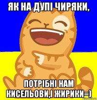 як на дупі чиряки, потрібні нам кисельови,і жирики=)