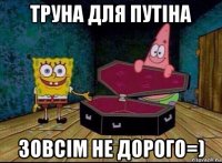 труна для путіна зовсім не дорого=)