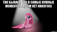 так бывает, что в самые нужные моменты рядом нет никого((( 