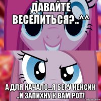 давайте веселиться?..^^ а для начало...я беру кексик ..и запихну к вам рот!