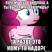 - почему тебе так плохо, а ты об этом не говоришь? -а разве это кому-то надо?(