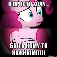 я просто хочу... быть кому-то нужным(((((