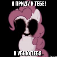 я приду к тебе! и убью тебя..