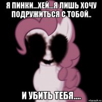 я пинки...хей...я лишь хочу подружиться с тобой.. и убить тебя....