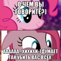 о чем вы говорите?) аааааа...хихихи :)думает так убить вас всех*