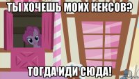 ты хочешь моих кексов? тогда иди сюда!