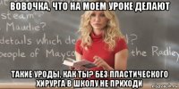 вовочка, что на моем уроке делают такие уроды, как ты? без пластического хирурга в школу не приходи