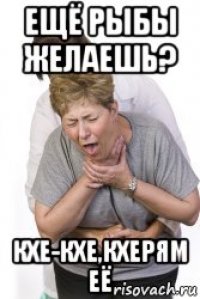 ещё рыбы желаешь? кхе-кхе,кхерям её
