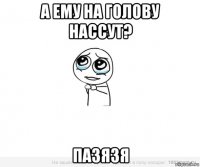 а ему на голову нассут? пазязя