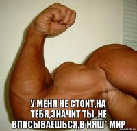  у меня не стоит,на тебя,значит ты ,не вписываешься,в няш* мир