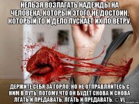нельзя возлагать надежды на человека, который этого не достоин, который то и дело пускает их по ветру. держите себя за горло, но не отправляйтесь с ним в путь, потому что он будет снова и снова лгать и предавать, лгать и предавать. © vl
