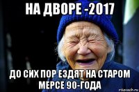 на дворе -2017 до сих пор ездят на старом мерсе 90-года