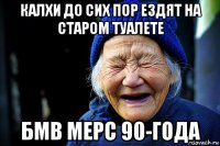 калхи до сих пор ездят на старом туалете бмв мерс 90-года