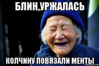 блин,уржалась колчину повязали менты