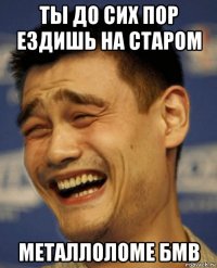 ты до сих пор ездишь на старом металлоломе бмв