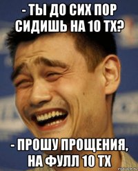 - ты до сих пор сидишь на 10 тх? - прошу прощения, на фулл 10 тх