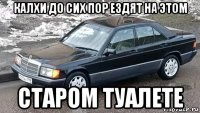калхи до сих пор ездят на этом старом туалете