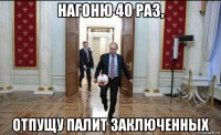 нагоню 40 раз, отпущу палит заключенных