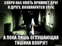 скоро нас опять прижмет друг к другу, возвратится звук; а пока лишь оглушающая тишина вокруг!