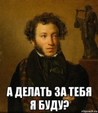  а делать за тебя я буду?
