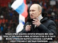  только армия бабулек, которая продала мне свой голос за 500 рублей и омон, который готов за 15 тыс в месяц героически нырять в колодец с дерьмом, спасёт россию от цветных революций.