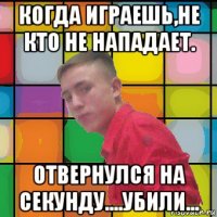 когда играешь,не кто не нападает. отвернулся на секунду....убили...