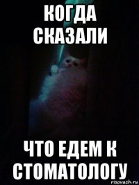 когда сказали что едем к стоматологу