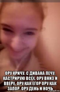  ору кричу. с дивана лечу. кастрирую всех. ору вниз и вверх. ору как егор ору как запор. ору день и ночь