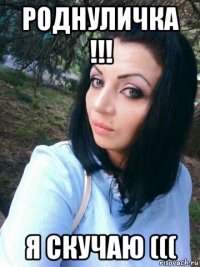 роднуличка !!! я скучаю (((