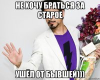 не хочу браться за старое ушёл от бывшей)))