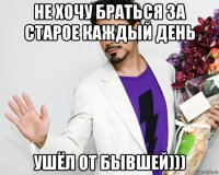 не хочу браться за старое каждый день ушёл от бывшей)))