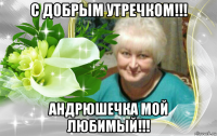 с добрым утречком!!! андрюшечка мой любимый!!!