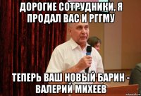 дорогие сотрудники, я продал вас и рггму теперь ваш новый барин - валерий михеев