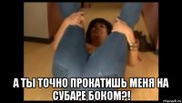  а ты точно прокатишь меня на субаре боком?!