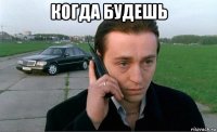 когда будешь 