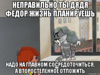 неправильно ты дядя федор жизнь планируешь надо на главном сосредоточиться, а второстепенное отложить