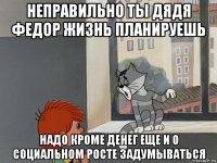 неправильно ты дядя федор жизнь планируешь надо кроме денег еще и о социальном росте задумываться