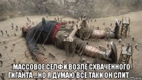  массовое селфи возле схваченного гиганта ...но я думаю все таки он спит ...
