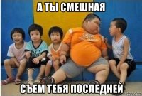 а ты смешная съем тебя последней