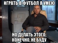 играть в футбол я умею но делать этого, конечно, не буду