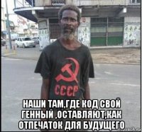  наши там,где код свой генный ,оставляют,как отпечаток для будущего