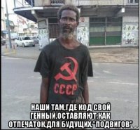  наши там,где код свой генный,оставляют,как отпечаток,для будущих,"подвигов"