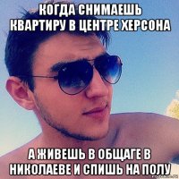 когда снимаешь квартиру в центре херсона а живешь в общаге в николаеве и спишь на полу